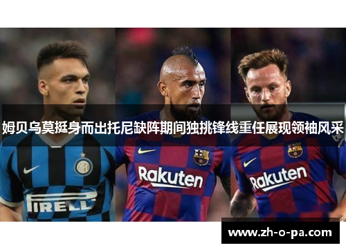 姆贝乌莫挺身而出托尼缺阵期间独挑锋线重任展现领袖风采