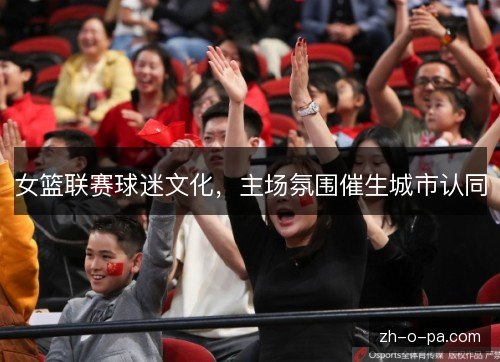 女篮联赛球迷文化，主场氛围催生城市认同